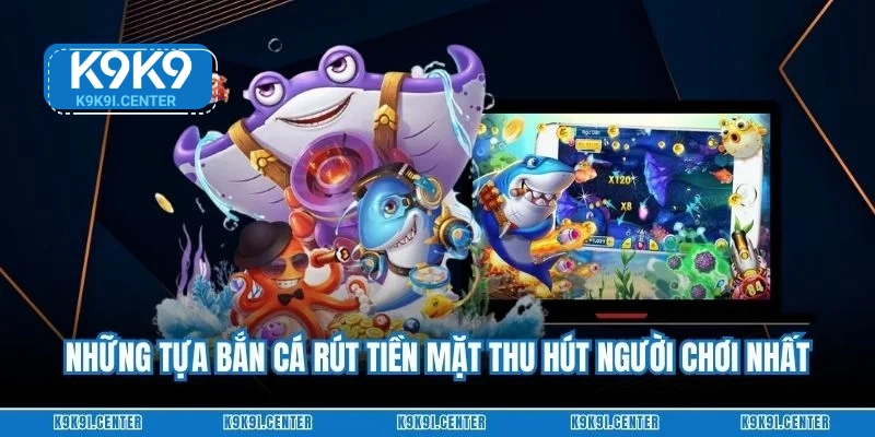 Những tựa bắn cá rút tiền mặt thu hút người chơi nhất